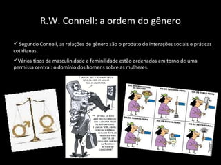 R.W. Connell: a ordem do gênero Segundo Connell, as relações de gênero são o produto de interações sociais e práticas cotidianas. Vários tipos de masculinidade e feminilidade estão ordenados em torno de uma permissa central: o domínio dos homens sobre as mulheres. 