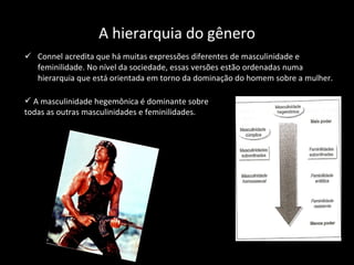 A hierarquia do gênero Connel acredita que há muitas expressões diferentes de masculinidade e feminilidade. No nível da sociedade, essas versões estão ordenadas numa hierarquia que está orientada em torno da dominação do homem sobre a mulher. A masculinidade hegemônica é dominante sobre todas as outras masculinidades e feminilidades. 
