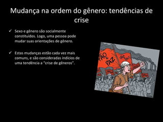 Mudança na ordem do gênero: tendências de crise Sexo e gênero são socialmente constituídos. Logo, uma pessoa pode mudar suas orientações de gênero. Estas mudanças estão cada vez mais comuns, e são consideradas indícios de uma tendência a “crise de gêneros”. 