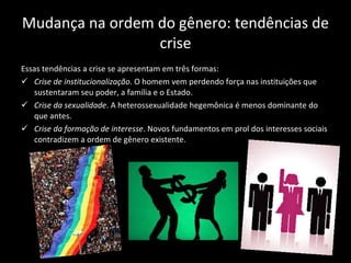 Mudança na ordem do gênero: tendências de crise Essas tendências a crise se apresentam em três formas: Crise de institucionalização . O homem vem perdendo força nas instituições que sustentaram seu poder, a família e o Estado. Crise da sexualidade . A heterossexualidade hegemônica é menos dominante do que antes. Crise da formação de interesse . Novos fundamentos em prol dos interesses sociais contradizem a ordem de gênero existente. 