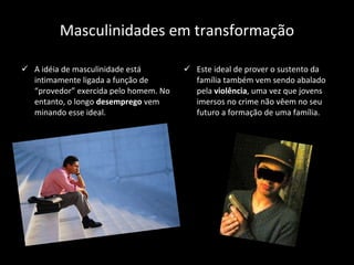 Masculinidades em transformação A idéia de masculinidade está intimamente ligada a função de “provedor” exercida pelo homem. No entanto, o longo  desemprego  vem minando esse ideal. Este ideal de prover o sustento da família também vem sendo abalado pela  violência , uma vez que jovens imersos no crime não vêem no seu futuro a formação de uma família. 
