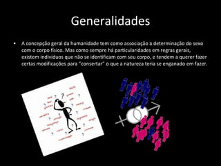 Generalidades A concepção geral da humanidade tem como associação a determinação do sexo com o corpo físico. Mas como sempre há particularidades em regras gerais, existem indivíduos que não se identificam com seu corpo, e tendem a querer fazer certas modificações para “consertar” o que a natureza teria se enganado em fazer. 