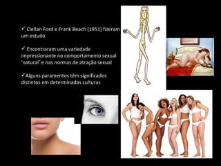 Clellan Ford e Frank Beach (1951) fizeram um estudo Encontraram uma variedade impressionante no comportamento sexual ‘natural’ e nas normas de atração sexual Alguns paramentos têm significados distintos em determinadas culturas 