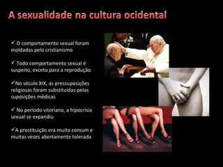 O comportamento sexual foram moldadas pelo cristianismo Todo comportamento sexual é suspeito, exceto para a reprodução No século XIX, as pressuposições religiosas foram substituídas pelas suposições médicas No período vitoriano, a hipocrisia sexual se expandiu A prostituição era muito comum e muitas vezes abertamente tolerada 