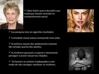 Sua pesquisa teve os seguintes resultados: A atividade sexual estava começando mais cedo; As práticas sexuais dos adolescentes estavam tão variadas quanto dos adultos; As mulheres passaram a esperar e ativamente perseguir o prazer sexual nas relações; Os homens se sentiam inadequados e com medo de não conseguir satisfazer as mulheres. Lillian Rubin queria descobrir que mudanças haviam ocorrido no comportamento sexual 