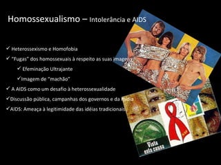 Homossexualismo –  Intolerância e AIDS Heterossexismo e Homofobia “ Fugas” dos homossexuais à respeito as suas imagens Efeminação Ultrajante Imagem de “machão” A AIDS como um desafio à heterossexualidade Discussão pública, campanhas dos governos e da mídia AIDS: Ameaça à legitimidade das idéias tradicionais  