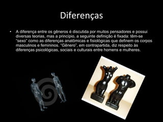 Diferenças A diferença entre os gêneros é discutida por muitos pensadores e possui diversas teorias, mas a princípio, a seguinte definição é fixada: têm-se “sexo” como as diferenças anatômicas e fisiológicas que definem os corpos masculinos e femininos. “Gênero”, em contrapartida, diz respeito às diferenças psicológicas, sociais e culturais entre homens e mulheres. 