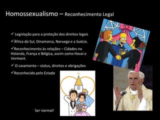 Homossexualismo –  Reconhecimento Legal Legislação para a proteção dos direitos legais África do Sul, Dinamarca, Noruega e a Suécia.  Reconhecimento às relações – Cidades na Holanda, França e Bélgica, assim como Havaí e Vermont. O casamento – status, direitos e obrigações Reconhecido pelo Estado Ser normal! 