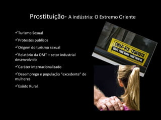 Prostituição-  A indústria: O Extremo Oriente  Turismo Sexual  Protestos públicos  Origem do turismo sexual Relatório da OMT – setor industrial desenvolvido Caráter internacionalizado Desemprego e população “excedente” de mulheres Exôdo Rural  