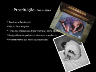 Prostituição-  Suas raizes Fenômeno Persistente Não há fator singular Tendência masculina à tratar mulheres como objetos Desigualdade de poder entre homens e mulheres Preenchimento das necessidades sexuais 