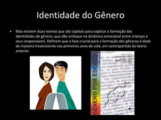 Identidade do Gênero Mas existem duas teorias que são capitais para explicar a formação das identidades de gênero, que dão enfoque na dinâmica emocional entre crianças e seus responsáveis. Definem que a fase crucial para a formação dos gêneros é dada de maneira inconsciente nos primeiros anos de vida, em contrapartida da teoria anterior. 