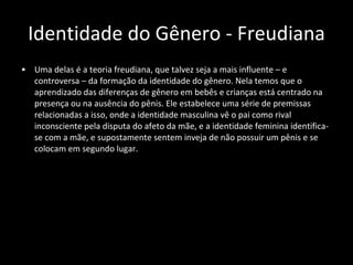 Identidade do Gênero - Freudiana Uma delas é a teoria freudiana, que talvez seja a mais influente – e controversa – da formação da identidade do gênero. Nela temos que o aprendizado das diferenças de gênero em bebês e crianças está centrado na presença ou na ausência do pênis. Ele estabelece uma série de premissas relacionadas a isso, onde a identidade masculina vê o pai como rival inconsciente pela disputa do afeto da mãe, e a identidade feminina identifica-se com a mãe, e supostamente sentem inveja de não possuir um pênis e se colocam em segundo lugar. 