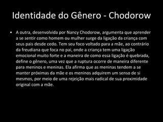Identidade do Gênero - Chodorow A outra, desenvolvida por Nancy Chodorow, argumenta que aprender a se sentir como homem ou mulher surge da ligação da criança com seus pais desde cedo. Tem seu foco voltado para a mãe, ao contrário da freudiana que foca no pai, onde a criança tem uma ligação emocional muito forte e a maneira de como essa ligação é quebrada, define o gênero, uma vez que a ruptura ocorre de maneira diferente para meninos e meninas. Ela afirma que as meninas tendem a se manter próximas da mãe e os meninos adquirem um senso de si mesmos, por meio de uma rejeição mais radical de sua proximidade original com a mãe. 