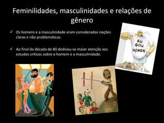 Feminilidades, masculinidades e relações de gênero Os homens e a masculinidade eram considerados noções claras e não problemáticas. Ao final da década de 80 dedicou-se maior atenção aos estudos críticos sobre o homem e a masculinidade. 