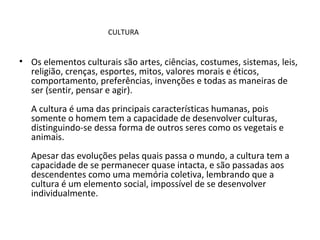 Os elementos culturais são artes, ciências, costumes, sistemas, leis, religião, crenças, esportes, mitos, valores morais e éticos, comportamento, preferências, invenções e todas as maneiras de ser (sentir, pensar e agir).  A cultura é uma das principais características humanas, pois somente o homem tem a capacidade de desenvolver culturas, distinguindo-se dessa forma de outros seres como os vegetais e animais.  Apesar das evoluções pelas quais passa o mundo, a cultura tem a capacidade de se permanecer quase intacta, e são passadas aos descendentes como uma memória coletiva, lembrando que a cultura é um elemento social, impossível de se desenvolver individualmente.  CULTURA 