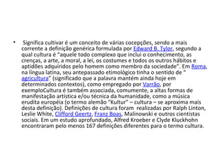 Significa cultivar é um conceito de várias cocepções, sendo a mais corrente a definição genérica formulada por  Edward B. Tylor , segundo a qual cultura é “aquele todo complexo que inclui o conhecimento, as crenças, a arte, a moral, a lei, os costumes e todos os outros hábitos e aptidões adquiridos pelo homem como membro da sociedade”. Em  Roma , na língua latina, seu antepassado etimológico tinha o sentido de “ agricultura ” (significado que a palavra mantém ainda hoje em determinados contextos), como empregado por  Varrão , por exemploCultura é também associada, comumente, a altas formas de manifestação artística e/ou técnica da humanidade, como a música erudita européia (o termo alemão “Kultur” – cultura – se aproxima mais desta definição). Definições de cultura foram  realizadas por Ralph Linton, Leslie White,  Clifford Geertz ,  Franz Boas , Malinowski e outros cientistas sociais. Em um estudo aprofundado, Alfred Kroeber e Clyde Kluckhohn encontraram pelo menos 167 definições diferentes para o termo cultura.  