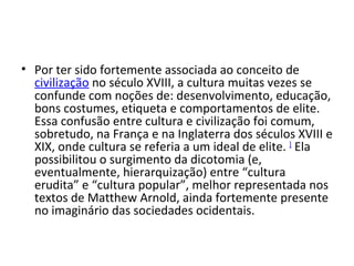 Por ter sido fortemente associada ao conceito de  civilização  no século XVIII, a cultura muitas vezes se confunde com noções de: desenvolvimento, educação, bons costumes, etiqueta e comportamentos de elite. Essa confusão entre cultura e civilização foi comum, sobretudo, na França e na Inglaterra dos séculos XVIII e XIX, onde cultura se referia a um ideal de elite.  ]  Ela possibilitou o surgimento da dicotomia (e, eventualmente, hierarquização) entre “cultura erudita” e “cultura popular”, melhor representada nos textos de Matthew Arnold, ainda fortemente presente no imaginário das sociedades ocidentais.  