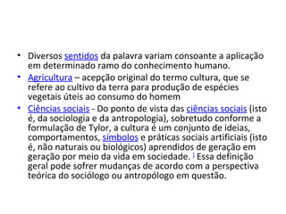 Diversos  sentidos  da palavra variam consoante a aplicação em determinado ramo do conhecimento humano. Agricultura  – acepção original do termo cultura, que se refere ao cultivo da terra para produção de espécies vegetais úteis ao consumo do homem Ciências sociais  - Do ponto de vista das  ciências sociais  (isto é, da sociologia e da antropologia), sobretudo conforme a formulação de Tylor, a cultura é um conjunto de ideias, comportamentos,  símbolos  e práticas sociais artificiais (isto é, não naturais ou biológicos) aprendidos de geração em geração por meio da vida em sociedade.  ]  Essa definição geral pode sofrer mudanças de acordo com a perspectiva teórica do sociólogo ou antropólogo em questão.  
