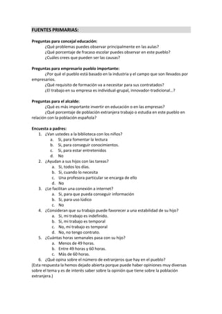 FUENTES PRIMARIAS:
Preguntas para concejal educación:
¿Qué problemas puedes observar principalmente en las aulas?
¿Qué porcentaje de fracaso escolar puedes observar en este pueblo?
¿Cuáles crees que pueden ser las causas?
Preguntas para empresario pueblo importante:
¿Por qué el pueblo está basado en la industria y el campo que son llevados por
empresarios.
¿Qué requisito de formación va a necesitar para sus contratados?
¿El trabajo en su empresa es individual-grupal, innovador-tradicional…?
Preguntas para el alcalde:
¿Qué es más importante invertir en educación o en las empresas?
¿Qué porcentaje de población extranjera trabajo o estudia en este pueblo en
relación con la población española?
Encuesta a padres:
1. ¿Van ustedes a la biblioteca con los niños?
a. Si, para fomentar la lectura
b. Si, para conseguir conocimientos.
c. Si, para estar entretenidos
d. No
2. ¿Ayudan a sus hijos con las tareas?
a. Si, todos los días.
b. Si, cuando lo necesita
c. Una profesora particular se encarga de ello
d. No
3. ¿Le facilitan una conexión a internet?
a. Si, para que pueda conseguir información
b. Si, para uso lúdico
c. No
4. ¿Consideran que su trabajo puede favorecer a una estabilidad de su hijo?
a. Si, mi trabajo es indefinido.
b. Si, mi trabajo es temporal
c. No, mi trabajo es temporal
d. No, no tengo contrato.
5. ¿Cuántas horas semanales pasa con su hijo?
a. Menos de 49 horas.
b. Entre 49 horas y 60 horas.
c. Más de 60 horas.
6. ¿Qué opina sobre el número de extranjeros que hay en el pueblo?
(Esta respuesta la hemos dejado abierta porque puede haber opiniones muy diversas
sobre el tema y es de interés saber sobre la opinión que tiene sobre la población
extranjera.)
 