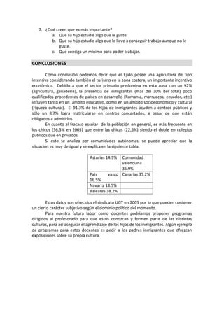 7. ¿Qué creen que es más importante?
a. Que su hijo estudie algo que le guste.
b. Que su hijo estudie algo que le lleve a conseguir trabajo aunque no le
guste.
c. Que consiga un mínimo para poder trabajar.
CONCLUSIONES
Como conclusión podemos decir que el Ejido posee una agricultura de tipo
intensiva considerando también el turismo en la zona costera, un importante incentivo
económico. Debido a que el sector primario predomina en esta zona con un 92%
(agricultura, ganadería), la presencia de inmigrantes (más del 30% del total) poco
cualificados procedentes de países en desarrollo (Rumania, marruecos, ecuador, etc.)
influyen tanto en un ámbito educativo, como en un ámbito socioeconómico y cultural
(riqueza cultural). El 91,3% de los hijos de inmigrantes acuden a centros públicos y
sólo un 8,7% logra matricularse en centros concertados, a pesar de que están
obligados a admitirlos.
En cuanto al fracaso escolar de la población en general, es más frecuente en
los chicos (36,3% en 2005) que entre las chicas (22,5%) siendo el doble en colegios
públicos que en privados.
Si esto se analiza por comunidades autónomas, se puede apreciar que la
situación es muy desigual y se explica en la siguiente tabla:
Asturias 14.9% Comunidad
valenciana
35.9%
Pais vasco
16.5%
Canarias 35.2%
Navarra 18.5%
Baleares 38.2%
Estos datos son ofrecidos el sindicato UGT en 2005 por lo que pueden contener
un cierto carácter subjetivo según el dominio político del momento.
Para nuestra futura labor como docentes podríamos proponer programas
dirigidos al profesorado para que estos conozcan y formen parte de las distintas
culturas, para así asegurar el aprendizaje de los hijos de los inmigrantes. Algún ejemplo
de programas para estos docentes es pedir a los padres inmigrantes que ofrezcan
exposiciones sobre su propia cultura.
 
