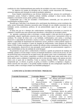 condições de vida e fundamentalmente para analise da sociedade e de como vivem em grupos. 
Os objetivos de estudos da disciplina são as relações sociais decorrentes das mudanças 
estruturais impostas pela formação do modo de produção capitalista. 
Essas relações materializam-se nas diversas instâncias sociais: processo de socialização e 
instituições sociais, Cultural e indústria cultural, trabalhar, produção e classe sociais, direito, 
cidadania e movimento sociais, poder, política e ideologia. 
Compreender que a vida em sociedade é historicamente construída, por isso possível de 
transformações na pratica social. 
Ressalta que o individuo é um elemento ativo, participante das dinâmicas sociais resultantes das 
ações sociais fornecendo elementos necessários para formação de um cidadão consciente de suas 
realidades sociais, econômicas, políticas, de sua potencialidade capaz de agir e reagir a essa 
realidade. 
O aluno tem que ter o domínio dos conhecimentos sociológicos necessários ao exercício da 
cidadania. Contribuir para uma reflexão para descoberta e valorização de sua própria cultura. 
Ao aprender a questionar sobre a sociologia, o estudo amplia a visão que tem de seu papel na 
comunidade, adquire significados concretos para sua vida e desenvolver o pensamento critico no 
cotidiano. No contato do aluno com a sua realidade, confrontando-a com outras, a sociologia 
desenvolve a capacidade de raciocínio e ensina a avaliar a realidade de diferentes perspectivas. Ao 
ampliar a capacidade de interpretação dos fenômenos sociais, professor e aluno poderão superar os 
senso comum e nele reconhecer o ponto de chegada do conhecimento, como proposto por Sousa 
Santos (1998). Estudar sociologia pelo cominho da reflexão critica contrastante dos fenômenos e de 
suas interpretações, desenvolve-se uma percepção social apoiada em posicionamento cognitivo e 
maior sensibilidade em fase da realidade do social desigual. 
Na perspectiva de que todo o conhecimento é histórico e guarda um potencial de mudança da 
realidade, quando se investe tempo e recurso na formação humanista e critica de um jovem, ele será 
um profissional mais consciente do seu papel social, não apenas como vistas à remuneração e status 
que possa auferir. Com certeza, conquistara a condição de cidadão muito antes muito antes de se 
tornar adulto e para a cidadania é importante que ele se cinta um entre iguais e não apenas um entre 
outros com os quais não se identifica. Como se expressa Sarandy (2001): “Quando um aluno 
compreende que os cheiros, os gostos, as gírias, as tensões e conflitos, as lágrimas e alegrias, o 
drama concreto dos seus pares, é em grande medida resultante de uma configuração específica de 
seu mundo, então a sociologia cumpriu sua finalidade pedagógica”. 
4. ESPECIFICAÇÃO DOS CONTEÚDOS / PROGRAMA 
Conteúdo Estruturante Conteúdos Básicos Objetivo Específico 
1- O Surgimento da 
Sociologia e Teorias 
Sociológicas 
O surgimento da 
Sociologia; 
-O desenvolvimento da 
sociologia no Brasil; 
-Formação e consolidação da 
sociedade capitalista e o 
desenvolvimento do 
pensamento social; 
-Formação e consolidação da 
sociedade capitalista e o 
desenvolvimento do 
pensamento social; 
-Pensamento científico e 
senso comum; 
- Buscar uma leitura científica 
da realidade social. 
- Compreender e utilizar os 
métodos e as técnicas da 
sociologia. 
- Compreender o 
desenvolvimento da 
sociologia, através da análise 
das concepções sociológicas 
dos principais autores. E 
analisar como as teorias 
clássicas relacionam-se com o 
mundo contemporâneo. 
- Compreender o processo 
 
