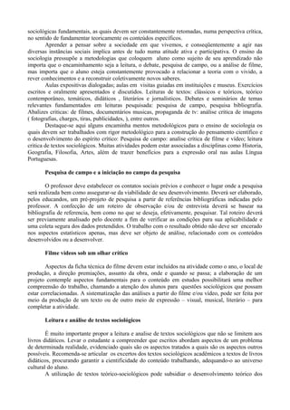 sociológicas fundamentais, as quais devem ser constantemente retomadas, numa perspectiva crítica, 
no sentido de fundamentar teoricamente os conteúdos específicos. 
Aprender a pensar sobre a sociedade em que vivemos, e conseqüentemente a agir nas 
diversas instâncias sociais implica antes de tudo numa atitude ativa e participativa. O ensino da 
sociologia pressupõe a metodologias que coloquem aluno como sujeito de seu aprendizado não 
importa que o encaminhamento seja a leitura, o debate, pesquisa de campo, ou a análise de filme, 
mas importa que o aluno esteja constantemente provocado a relacionar a teoria com o vivido, a 
rever conhecimentos e a reconstruir coletivamente novos saberes. 
Aulas expositivas dialogadas; aulas em visitas guiadas em instituições e museus. Exercícios 
escritos e oralmente apresentados e discutidos. Leituras de textos: clássicos e teóricos, teórico 
contemporâneo, temáticos, didáticos , literários e jornalísticos. Debates e seminários de temas 
relevantes fundamentados em leituras pesquisada: pesquisa de campo, pesquisa bibliografia. 
Abalizes criticas: de filmes, documentários musicas, propaganda de tv: análise critica de imagens 
( fotografias, charges, tiras, publicidades, ), entre outros. 
Destaque-se aqui alguns encaminha mentos metodológicos para o ensino de sociologia os 
quais devem ser trabalhados com rigor metodológico para a construção do pensamento científico e 
o desenvolvimento do espírito crítico: Pesquisa de campo: analise crítica de filme e vídeo; leitura 
critica de textos sociológicos. Muitas atividades podem estar associadas a disciplinas como Historia, 
Geografia, Filosofia, Artes, além de trazer benefícios para a expressão oral nas aulas Língua 
Portuguesas. 
Pesquisa de campo e a iniciação no campo da pesquisa 
O professor deve estabelecer os contatos sociais prévios e conhecer o lugar onde a pesquisa 
será realizada bem como assegurar-se da viabilidade de seu desenvolvimento. Deverá ser elaborado, 
pelos educandos, um pré-projeto de pesquisa a partir de referências bibliográficas indicadas pelo 
professor. A confecção de um roteiro de observação e/ou de entrevista deverá se basear na 
bibliografia de referencia, bem como no que se deseja, efetivamente, pesquisar. Tal roteiro deverá 
ser previamente analisado pelo docente a fim de verificar as condições para sua aplicabilidade e 
uma coleta segura dos dados pretendidos. O trabalho com o resultado obtido não deve ser encerado 
nos aspectos estatísticos apenas, mas deve ser objeto de análise, relacionado com os conteúdos 
desenvolvidos ou a desenvolver. 
Filme vídeos sob um olhar crítico 
Aspectos da ficha técnica do filme devem estar incluídos na atividade como o ano, o local de 
produção, a direção premiações, assunto da obra, onde e quando se passa; a elaboração de um 
projeto contemple aspectos fundamentais para o conteúdo em estudos possibilitará uma melhor 
compreensão do trabalho, chamando a atenção dos alunos para questões sociológicos que possam 
estar correlacionadas. A sistematização das análises a partir do filme e/ou vídeo, pode ser feita por 
meio da produção de um texto ou de outro meio de expressão – visual, musical, literário – para 
completar a atividade. 
Leitura e análise de textos sociológicos 
É muito importante propor a leitura e analise de textos sociológicos que não se limitem aos 
livros didáticos. Levar o estudante a compreender que escritos abordam aspectos de um problema 
de determinada realidade, evidenciado quais são os aspectos tratados a quais são os aspectos outros 
possíveis. Recomenda-se articular os excertos dos textos sociológicos acadêmicos a textos de livros 
didáticos, procurando garantir a cientificidade do conteúdo trabalhando, adequando-o ao universo 
cultural do aluno. 
A utilização de textos teórico-sociológicos pode subsidiar o desenvolvimento teórico dos 
 