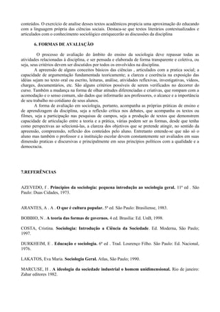 conteúdos. O exercício de analise desses textos acadêmicos propicia uma aproximação do educando 
com a linguagem própria das ciências sociais. Destaca-se que textos literários contextualizados e 
articulados com o conhecimento sociológico enriquecerão as discussões da disciplina 
6. FORMAS DE AVALIAÇÃO 
O processo de avaliação do âmbito do ensino da sociologia deve repassar todas as 
atividades relacionadas à disciplina, e ser pensada e elaborada de forma transparente e coletiva, ou 
seja, seus critérios devem ser discutidos por todos os envolvidos na disciplina. 
A apreensão de alguns conceitos básicos das ciências , articulados com a pratica social; a 
capacidade de argumentação fundamentada teoricamente; a clareza e coerência na exposição das 
idéias sejam no texto oral ou escrito, leituras, análise, atividades reflexivas, investigativas, vídeos, 
charges, documentários, etc. São alguns critérios possíveis de serem verificados no decorrer do 
curso. Também a mudança na forma de olhar atitudes diferenciadas e criativas, que rompam com a 
acomodação e o senso comum, são dados que informarão aos professores, o alcance e a importância 
de seu trabalho no cotidiano de seus alunos. 
A forma de avaliação em sociologia, portanto, acompanha as próprias práticas de ensino e 
de aprendizagem da disciplina, seja a reflexão crítica nos debates, que acompanha os textos ou 
filmes, seja a participação nas pesquisas de campos, seja a produção de textos que demonstrem 
capacidade de articulação entre a teoria e a prática, várias podem ser as formas, desde que tenha 
como perspectivas ao selecioná-las, a clareza dos objetivos que se pretende atingir, no sentido da 
apreensão, compreensão, reflexão dos conteúdos pelo aluno. Entretanto entende-se que não só o 
aluno mas também o professor e a instituição escolar devem constantemente ser avaliados em suas 
dimensão praticas e discursivas e principalmente em seus princípios políticos com a qualidade e a 
democracia. 
7.REFERÊNCIAS 
AZEVEDO, f . Princípios da sociologia: pequena introdução ao sociologia geral. 11ª ed . São 
Paulo: Duas Cidades, 1973. 
ARANTES, A . A . O que é cultura popular. 5ª ed. São Paulo: Brasiliense, 1983. 
BOBBIO, N . A teoria das formas de governos. 4 ed. Brasília: Ed. UnB, 1998. 
COSTA, Cristina. Sociologia: Introdução a Ciência da Sociedade. Ed. Moderna, São Paulo; 
1997. 
DURKHEIM, E . Educação e sociologia. 6ª ed . Trad. Lourenço Filho. São Paulo: Ed. Nacional, 
1976. 
LAKATOS, Eva Maria. Sociologia Geral. Atlas, São Paulo; 1990. 
MARCUSE, H . A ideologia da sociedade industrial o homem unidimensional. Rio de janeiro: 
Zahar editores 1982. 
 