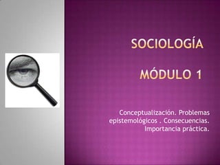 SOCIOLOGÍA MÓDULO 1 Conceptualización. Problemas epistemológicos . Consecuencias. Importancia práctica. 