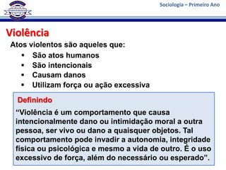 Sociologia – Primeiro Ano




Violência
Atos violentos são aqueles que:
    São atos humanos
    São intencionais
    Causam danos
    Utilizam força ou ação excessiva
  Definindo
  “Violência é um comportamento que causa
  intencionalmente dano ou intimidação moral a outra
  pessoa, ser vivo ou dano a quaisquer objetos. Tal
  comportamento pode invadir a autonomia, integridade
  física ou psicológica e mesmo a vida de outro. É o uso
  excessivo de força, além do necessário ou esperado”.
 