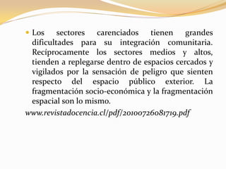 Los sectores carenciados tienen grandes dificultades para su integración comunitaria. Recíprocamente los sectores medios y altos, tienden a replegarse dentro de espacios cercados y vigilados por la sensación de peligro que sienten respecto del espacio público exterior. La fragmentación socio-económica y la fragmentación espacial son lo mismo. Mientras esta situación permanezca, la acción política sobre el espacio público deberá manejarse en un delicado equilibrio, organizando la vida colectiva en espacios pensados y gestionados para ser seguros y confiables. 