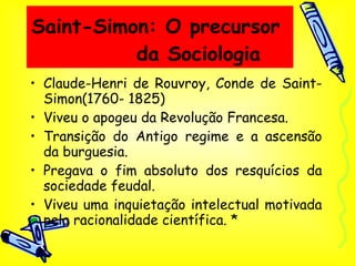 Saint-Simon: O precursor  da Sociologia Claude-Henri de Rouvroy, Conde de Saint-Simon(1760- 1825) Viveu o apogeu da Revolução Francesa. Transição do Antigo regime e a ascensão da burguesia. Pregava o fim absoluto dos resquícios da sociedade feudal. Viveu uma inquietação intelectual motivada pela racionalidade científica. * 
