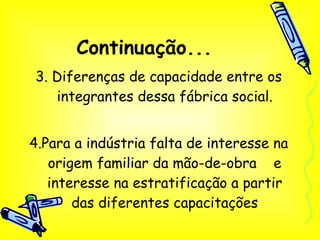 Continuação... 3. Diferenças de capacidade entre os integrantes dessa fábrica social. 4.Para a indústria falta de interesse na origem familiar da mão-de-obra  e interesse na estratificação a partir das diferentes capacitações 