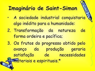 Imaginário de Saint-Simon A sociedade industrial conquistaria algo inédito para a humanidade: Transformação da natureza de forma ordeira e pacífica; Os frutos do progresso obtido pelo avanço da produção geraria satisfação de necessidades materiais e espirituais.* 