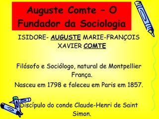 Auguste Comte – O Fundador da Sociologia ISIDORE-  AUGUSTE  MARIE-FRANÇOIS XAVIER  COMTE Filósofo e Sociólogo, natural de Montpellier França. Nasceu em 1798 e faleceu em Paris em 1857. Discípulo do conde Claude-Henri de Saint Simon. 