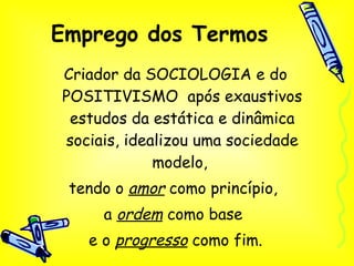Emprego dos Termos Criador da SOCIOLOGIA e do POSITIVISMO  após exaustivos estudos da estática e dinâmica sociais, idealizou uma sociedade modelo,  tendo o  amor  como princípio,  a  ordem  como base  e o  progresso  como fim. 