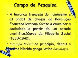 Campo de Pesquisa A herança francesa do iluminismo e as ondas de choque da Revolução Francesa levaram Comte a examinar a sociedade a partir de um estudo científico.(Curso de Filosofia Social (1830-1842). Filosofia Social  no princípio, depois o termo híbrido grego-latino  Sociologia . 
