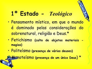 1º Estado -  Teológico Pensamento místico, em que o mundo é dominado pelas considerações do sobrenatural, religião e Deus.* Fetichismo  (culto de objetos materiais - magias) Politeísmo  (presença de vários deuses) Monoteísmo  (presença de um único Deus ) *  