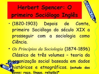 Herbert Spencer: O primeiro Sociólogo Inglês (1820-1903) Depois de Comte, primeiro Sociólogo do século XIX a prosseguir com a sociologia como Ciência. Os Princípios da Sociologia  (1874-1896) Clássico de três volumes – teoria da organização social baseada em dados históricos e etnográficos.  (estudo dos povos: raça, língua, religião)* 