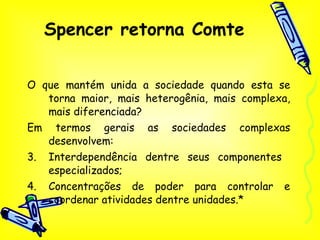 Spencer retorna Comte O que mantém unida a sociedade quando esta se torna maior, mais heterogênia, mais complexa, mais diferenciada? Em termos gerais as sociedades complexas desenvolvem: Interdependência dentre seus componentes  especializados; Concentrações de poder para controlar e coordenar atividades dentre unidades.* 
