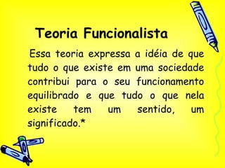 Teoria Funcionalista Essa teoria expressa a idéia de que tudo o que existe em uma sociedade contribui para o seu funcionamento equilibrado e que tudo o que nela existe tem um sentido, um significado.* 