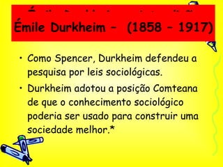Émile Durkheim – A tradição Francesa Como Spencer, Durkheim defendeu a pesquisa por leis sociológicas. Durkheim adotou a posição Comteana de que o conhecimento sociológico poderia ser usado para construir uma sociedade melhor.* Émile Durkheim –  (1858 – 1917) 