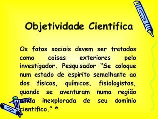 Objetividade Cientifica   Os fatos sociais devem ser tratados como coisas exteriores pelo investigador. Pesquisador “Se coloque num estado de espírito semelhante ao dos físicos, químicos, fisiologistas, quando se aventuram numa região ainda inexplorada de seu domínio cientifico.” * 