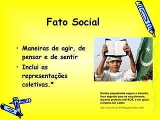 Fato Social Maneiras de agir, de pensar e de sentir Inclui as representações coletivas.* http://www.uol.com.br/folha/galeria/index.shtml Garoto paquistanês segura o Alcorão, livro sagrado para os muçulmanos, durante protesto anti-EUA, e em apoio à Osama bin Laden  