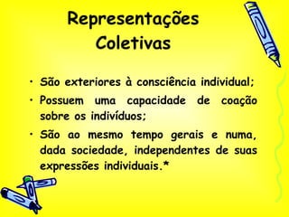 Representações Coletivas São exteriores à consciência individual; Possuem uma capacidade de coação sobre os indivíduos; São ao mesmo tempo gerais e numa, dada sociedade, independentes de suas expressões individuais.* 