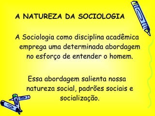 A NATUREZA DA SOCIOLOGIA A Sociologia como disciplina acadêmica emprega uma determinada abordagem no esforço de entender o homem. Essa abordagem salienta nossa natureza social, padrões sociais e socialização. 