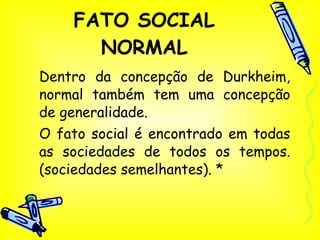 FATO SOCIAL NORMAL Dentro da concepção de Durkheim, normal também tem uma concepção de generalidade.  O fato social é encontrado em todas as sociedades de todos os tempos. (sociedades semelhantes). * 