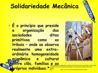 Solidariedade Mecânica É o princípio que preside a organização das sociedades ditas primitivas como as tribais – onde se observa realmente uma extra-ordinária homogeneidade econômica e cultural entre clãs, famílias e os próprios indivíduos.* http://www.uol.com.br/folha/galeria/index.shtml Índios realizam manifestação em frente ao Tribunal do Júri em Brasília, onde ocorre o julgamento dos acusados de atear fogo no índio pataxó Galdino Jesus dos Santos. 2001.  