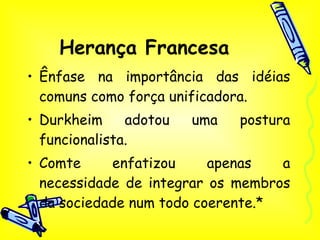 Herança Francesa Ênfase na importância das idéias comuns como força unificadora. Durkheim adotou uma postura funcionalista. Comte enfatizou apenas a necessidade de integrar os membros da sociedade num todo coerente.* 
