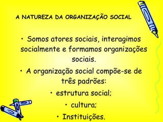 A NATUREZA DA ORGANIZAÇÃO SOCIAL Somos atores sociais, interagimos socialmente e formamos organizações sociais. A organização social compõe-se de três padrões: estrutura social; cultura; Instituições. 