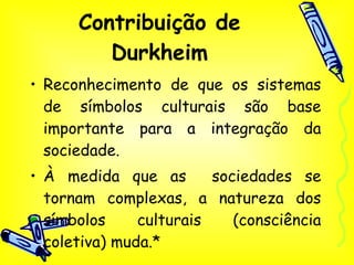 Contribuição de Durkheim Reconhecimento de que os sistemas de símbolos culturais são base importante para a integração da sociedade. À medida que as  sociedades se tornam complexas, a natureza dos símbolos culturais (consciência coletiva) muda.* 
